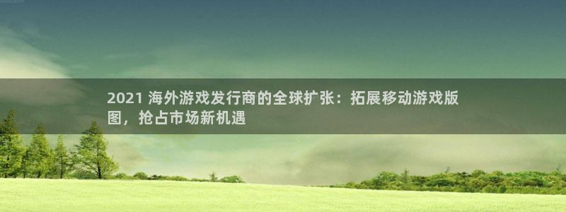 顺盈娱乐平台：2021 海外游戏发行商的全球扩张：拓展移动游戏版
图，抢占市场新机遇